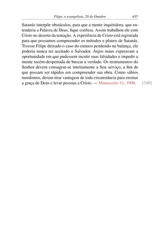 Filipe, o evangelista, 28 de Outubro 637
Satanás interpõe obstáculos, para que a mente inquiridora, que en-
tenderia a Palavra de Deus, fique confusa. Assim trabalhou ele com
Cristo no deserto da tentação. A experiência de Cristo está registrada
para que possamos compreender os métodos e planos de Satanás.
Tivesse Filipe deixado o caso do eunuco pendendo na balança, ele
poderia nunca ter aceitado o Salvador. Anjos maus esperavam a
oportunidade em que pudessem incutir suas falsidades e impedir a
mente recém-despertada de buscar a verdade. Os instrumentos do
Senhor devem consagrar-se inteiramente a Seu serviço, a fim de
que possam ser rápidos em compreender sua obra. Como sábios
mordomos, devem tirar vantagem de toda circunstância para ensinar
a graça de Deus e levar pessoas a Cristo. — Manuscrito 11, 1900. [340]
 