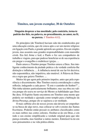 Timóteo, um jovem exemplar, 30 de Outubro
Ninguém despreze a tua mocidade; pelo contrário, torna-te
padrão dos fiéis, na palavra, no procedimento, no amor, na fé,
na pureza. 1 Timóteo 4:12.
Os princípios [de Timóteo] haviam sido tão estabelecidos por
uma educação correta, que ele estava apto a ser um mestre religioso
em ligação com Paulo, o grande apóstolo aos gentios. Era um simples
jovem, mas assumiu suas grandes responsabilidades com mansidão
cristã. Era fiel, firme e leal; e Paulo o fez seu companheiro de
trabalho e viagens, para que pudesse beneficiar-se de sua experiência
em pregar o evangelho e estabelecer igrejas. ...
Paulo amava a Timóteo porque Timóteo amava a Deus. Seu inte-
ligente conhecimento da piedade prática e da verdade conferiu-lhe
distinção e influência. ... A influência moral de seu lar foi decisiva;
não espasmódica, não impulsiva, não mutável. A Palavra de Deus
era a regra que guiava Timóteo. ...
Muitos há que agem pelo primeiro impulso, antes que pela expe-
riência e discernimento. Mas Timóteo exercia consideração e calma
reflexão, indagando a cada passo: “É este o caminho do Senhor?”...
Não tinha talentos particularmente brilhantes; mas sua obra era vali-
osa porque ele usava no serviço do Mestre as habilidades que Deus
lhe dera. O Espírito Santo encontrou em Timóteo uma mente que
poderia ser moldada e ajustada como templo para a habitação da
divina Presença, porque ele se sujeitava a ser moldado.
O mais sublime alvo de nossos jovens não deveria ser empenhar-
se na busca de algo novo, mas colocar-se sob o ensino das Santas
Escrituras. Poderão então possuir os atributos classificados como
os mais nobres nas cortes celestes. Ocultar-se-ão em Deus, e em
todo o seu ensino simplificarão a verdade original para que não
pareça estranha, mas familiar a outras mentes. Entretecê-la-ão em
seus pensamentos e na vida prática diária.
640
 
