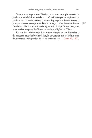 Timóteo, um jovem exemplar, 30 de Outubro 641
Vemos a vantagem que Timóteo teve num exemplo correto de
piedade e verdadeira santidade. ... O evidente poder espiritual da
piedade no lar conservou-o puro na linguagem e incontaminado
por sentimentos corruptores. Desde criança conhecia ele as Santas [342]
Escrituras. Tinha o benefício do registro do Antigo Testamento, e os
manuscritos de parte do Novo, os ensinos e lições de Cristo. ...
Um caráter nobre e equilibrado não vem por acaso. É resultado
do processo modelador da edificação do caráter nos primeiros anos
da juventude, e da prática da lei de Deus no lar. — Carta 33, 1897.
 