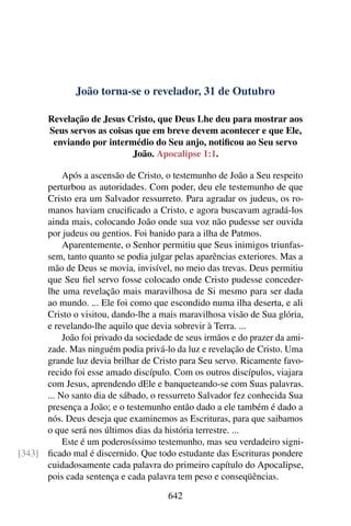 João torna-se o revelador, 31 de Outubro
Revelação de Jesus Cristo, que Deus Lhe deu para mostrar aos
Seus servos as coisas que em breve devem acontecer e que Ele,
enviando por intermédio do Seu anjo, notificou ao Seu servo
João. Apocalipse 1:1.
Após a ascensão de Cristo, o testemunho de João a Seu respeito
perturbou as autoridades. Com poder, deu ele testemunho de que
Cristo era um Salvador ressurreto. Para agradar os judeus, os ro-
manos haviam crucificado a Cristo, e agora buscavam agradá-los
ainda mais, colocando João onde sua voz não pudesse ser ouvida
por judeus ou gentios. Foi banido para a ilha de Patmos.
Aparentemente, o Senhor permitiu que Seus inimigos triunfas-
sem, tanto quanto se podia julgar pelas aparências exteriores. Mas a
mão de Deus se movia, invisível, no meio das trevas. Deus permitiu
que Seu fiel servo fosse colocado onde Cristo pudesse conceder-
lhe uma revelação mais maravilhosa de Si mesmo para ser dada
ao mundo. ... Ele foi como que escondido numa ilha deserta, e ali
Cristo o visitou, dando-lhe a mais maravilhosa visão de Sua glória,
e revelando-lhe aquilo que devia sobrevir à Terra. ...
João foi privado da sociedade de seus irmãos e do prazer da ami-
zade. Mas ninguém podia privá-lo da luz e revelação de Cristo. Uma
grande luz devia brilhar de Cristo para Seu servo. Ricamente favo-
recido foi esse amado discípulo. Com os outros discípulos, viajara
com Jesus, aprendendo dEle e banqueteando-se com Suas palavras.
... No santo dia de sábado, o ressurreto Salvador fez conhecida Sua
presença a João; e o testemunho então dado a ele também é dado a
nós. Deus deseja que examinemos as Escrituras, para que saibamos
o que será nos últimos dias da história terrestre. ...
Este é um poderosíssimo testemunho, mas seu verdadeiro signi-
ficado mal é discernido. Que todo estudante das Escrituras pondere[343]
cuidadosamente cada palavra do primeiro capítulo do Apocalipse,
pois cada sentença e cada palavra tem peso e conseqüências.
642
 