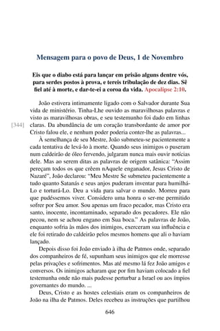 Mensagem para o povo de Deus, 1 de Novembro
Eis que o diabo está para lançar em prisão alguns dentre vós,
para serdes postos à prova, e tereis tribulação de dez dias. Sê
fiel até à morte, e dar-te-ei a coroa da vida. Apocalipse 2:10.
João estivera intimamente ligado com o Salvador durante Sua
vida de ministério. Tinha-Lhe ouvido as maravilhosas palavras e
visto as maravilhosas obras, e seu testemunho foi dado em linhas
claras. Da abundância de um coração transbordante de amor por[344]
Cristo falou ele, e nenhum poder poderia conter-lhe as palavras...
À semelhança de seu Mestre, João submeteu-se pacientemente a
cada tentativa de levá-lo à morte. Quando seus inimigos o puseram
num caldeirão de óleo fervendo, julgaram nunca mais ouvir notícias
dele. Mas ao serem ditas as palavras de origem satânica: “Assim
pereçam todos os que crêem nAquele enganador, Jesus Cristo de
Nazaré”, João declarou: “Meu Mestre Se submeteu pacientemente a
tudo quanto Satanás e seus anjos puderam inventar para humilhá-
Lo e torturá-Lo. Deu a vida para salvar o mundo. Morreu para
que pudéssemos viver. Considero uma honra o ser-me permitido
sofrer por Seu amor. Sou apenas um fraco pecador, mas Cristo era
santo, inocente, incontaminado, separado dos pecadores. Ele não
pecou, nem se achou engano em Sua boca.” As palavras de João,
enquanto sofria às mãos dos inimigos, exerceram sua influência e
ele foi retirado do caldeirão pelos mesmos homens que ali o haviam
lançado.
Depois disso foi João enviado à ilha de Patmos onde, separado
dos companheiros de fé, supunham seus inimigos que ele morresse
pelas privações e sofrimentos. Mas até mesmo lá fez João amigos e
conversos. Os inimigos acharam que por fim haviam colocado a fiel
testemunha onde não mais pudesse perturbar a Israel ou aos ímpios
governantes do mundo. ...
Deus, Cristo e as hostes celestiais eram os companheiros de
João na ilha de Patmos. Deles recebeu as instruções que partilhou
646
 