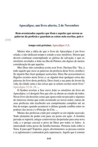 Apocalipse, um livro aberto, 2 de Novembro
Bem-aventurados aqueles que lêem e aqueles que ouvem as
palavras da profecia e guardam as coisas nela escritas, pois o
[345]
tempo está próximo. Apocalipse 1:3.
Muitos têm a idéia de que o livro do Apocalipse é um livro
selado, e não dedicam tempo e estudo a seus mistérios. Dizem que
devem continuar contemplando as glórias da salvação, e que os
mistérios revelados a João na ilha de Patmos são dignos de menos
consideração do que aquelas.
Mas Deus não considera assim esse livro. Declara Ele: “Eu, a
todo aquele que ouve as palavras da profecia deste livro, testifico:
Se alguém lhes fizer qualquer acréscimo, Deus lhe acrescentará os
flagelos escritos neste livro; e, se alguém tirar qualquer coisa das
palavras do livro desta profecia, Deus tirará a sua parte da árvore da
vida, da cidade santa e das coisas que se acham escritas neste livro.”
Apocalipse 22:18, 19. ...
O Senhor revelou a Seu servo João os mistérios do livro do
Apocalipse, e é desígnio Seu que eles se abram ao estudo de todos.
Nesse livro são descritas cenas que agora estão no passado e algumas
de interesse eterno que estão ocorrendo ao nosso redor; outras de
suas profecias não receberão seu cumprimento completo até ao
fim do tempo, quando acontecer o último grande conflito entre os
poderes das trevas e o Príncipe do Céu. ...
Muitas das profecias estão por cumprir-se em rápida sucessão.
Todo elemento de poder está para ser posto em ação. A história
passada se repetirá; antigas controvérsias despertarão para uma nova
vida, e o perigo cercará o povo de Deus por todos os lados. A
intensidade toma posse da família humana. Permeia tudo sobre a
Terra. E para quê? Esportes, jogos, divertimentos; as pessoas correm
e se aglomeram e contendem pela supremacia. Aquilo que é comum
648
 