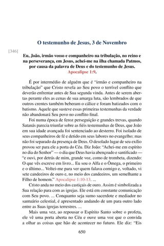 O testemunho de Jesus, 3 de Novembro
[346]
Eu, João, irmão vosso e companheiro na tribulação, no reino e
na perseverança, em Jesus, achei-me na ilha chamada Patmos,
por causa da palavra de Deus e do testemunho de Jesus.
Apocalipse 1:9.
É por intermédio de alguém que é “irmão e companheiro na
tribulação” que Cristo revela ao Seu povo o terrível conflito que
deverão enfrentar antes de Sua segunda vinda. Antes de serem aber-
tas perante eles as cenas de sua amarga luta, são lembrados de que
outros crentes também beberam o cálice e foram batizados com o
batismo. Aquele que susteve essas primeiras testemunhas da verdade
não abandonará Seu povo no conflito final.
Foi numa época de feroz perseguição e grandes trevas, quando
Satanás parecia triunfar sobre as fiéis testemunhas de Deus, que João
em sua idade avançada foi sentenciado ao desterro. Foi isolado de
seus companheiros de fé e detido em seus labores no evangelho; mas
não foi separado da presença de Deus. O desolado lugar de seu exílio
provou ser para ele a porta do Céu. Diz João: “Achei-me em espírito
no dia do Senhor” — o dia que Deus havia abençoado e santificado —
“e ouvi, por detrás de mim, grande voz, como de trombeta, dizendo:
O que vês escreve em livro... Eu sou o Alfa e o Ômega, o primeiro
e o último... Voltei-me para ver quem falava comigo e, voltado, vi
sete candeeiros de ouro e, no meio dos candeeiros, um semelhante a
Filho de homem.” Apocalipse 1:10-13. ...
Cristo anda no meio dos castiçais de ouro. Assim é simbolizada a
Sua relação para com as igrejas. Ele está em constante comunicação
com Seu povo. ... Conquanto seja sumo sacerdote e mediador no
santuário celestial, é apresentado andando de um para outro lado
entre as Suas igrejas terrestres. ...
Mais uma vez, ao repousar o Espírito Santo sobre o profeta,
ele vê uma porta aberta no Céu e ouve uma voz que o convida
a olhar as coisas que hão de acontecer no futuro. Ele diz: “Eis
650
 