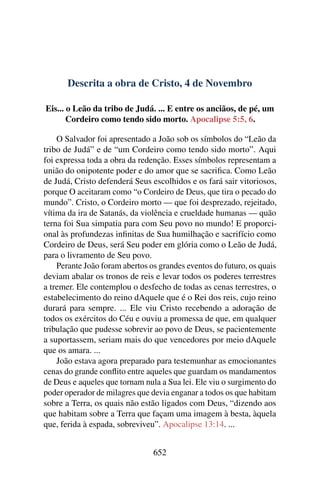 Descrita a obra de Cristo, 4 de Novembro
Eis... o Leão da tribo de Judá. ... E entre os anciãos, de pé, um
Cordeiro como tendo sido morto. Apocalipse 5:5, 6.
O Salvador foi apresentado a João sob os símbolos do “Leão da
tribo de Judá” e de “um Cordeiro como tendo sido morto”. Aqui
foi expressa toda a obra da redenção. Esses símbolos representam a
união do onipotente poder e do amor que se sacrifica. Como Leão
de Judá, Cristo defenderá Seus escolhidos e os fará sair vitoriosos,
porque O aceitaram como “o Cordeiro de Deus, que tira o pecado do
mundo”. Cristo, o Cordeiro morto — que foi desprezado, rejeitado,
vítima da ira de Satanás, da violência e crueldade humanas — quão
terna foi Sua simpatia para com Seu povo no mundo! E proporci-
onal às profundezas infinitas de Sua humilhação e sacrifício como
Cordeiro de Deus, será Seu poder em glória como o Leão de Judá,
para o livramento de Seu povo.
Perante João foram abertos os grandes eventos do futuro, os quais
deviam abalar os tronos de reis e levar todos os poderes terrestres
a tremer. Ele contemplou o desfecho de todas as cenas terrestres, o
estabelecimento do reino dAquele que é o Rei dos reis, cujo reino
durará para sempre. ... Ele viu Cristo recebendo a adoração de
todos os exércitos do Céu e ouviu a promessa de que, em qualquer
tribulação que pudesse sobrevir ao povo de Deus, se pacientemente
a suportassem, seriam mais do que vencedores por meio dAquele
que os amara. ...
João estava agora preparado para testemunhar as emocionantes
cenas do grande conflito entre aqueles que guardam os mandamentos
de Deus e aqueles que tornam nula a Sua lei. Ele viu o surgimento do
poder operador de milagres que devia enganar a todos os que habitam
sobre a Terra, os quais não estão ligados com Deus, “dizendo aos
que habitam sobre a Terra que façam uma imagem à besta, àquela
que, ferida à espada, sobreviveu”. Apocalipse 13:14. ...
652
 