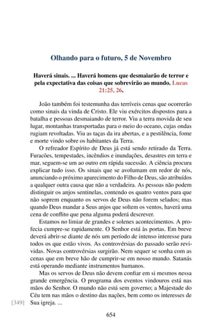 Olhando para o futuro, 5 de Novembro
Haverá sinais. ... Haverá homens que desmaiarão de terror e
pela expectativa das coisas que sobrevirão ao mundo. Lucas
21:25, 26.
João também foi testemunha das terríveis cenas que ocorrerão
como sinais da vinda de Cristo. Ele viu exércitos dispostos para a
batalha e pessoas desmaiando de terror. Viu a terra movida de seu
lugar, montanhas transportadas para o meio do oceano, cujas ondas
rugiam revoltadas. Viu as taças da ira abertas, e a pestilência, fome
e morte vindo sobre os habitantes da Terra.
O refreador Espírito de Deus já está sendo retirado da Terra.
Furacões, tempestades, incêndios e inundações, desastres em terra e
mar, seguem-se um ao outro em rápida sucessão. A ciência procura
explicar tudo isso. Os sinais que se avolumam em redor de nós,
anunciando o próximo aparecimento do Filho de Deus, são atribuídos
a qualquer outra causa que não a verdadeira. As pessoas não podem
distinguir os anjos sentinelas, contendo os quatro ventos para que
não soprem enquanto os servos de Deus não forem selados; mas
quando Deus mandar a Seus anjos que soltem os ventos, haverá uma
cena de conflito que pena alguma poderá descrever.
Estamos no limiar de grandes e solenes acontecimentos. A pro-
fecia cumpre-se rapidamente. O Senhor está às portas. Em breve
deverá abrir-se diante de nós um período de intenso interesse para
todos os que estão vivos. As controvérsias do passado serão revi-
vidas. Novas controvérsias surgirão. Nem sequer se sonha com as
cenas que em breve hão de cumprir-se em nosso mundo. Satanás
está operando mediante instrumentos humanos.
Mas os servos de Deus não devem confiar em si mesmos nessa
grande emergência. O programa dos eventos vindouros está nas
mãos do Senhor. O mundo não está sem governo; a Majestade do
Céu tem nas mãos o destino das nações, bem como os interesses de
Sua igreja. ...[349]
654
 