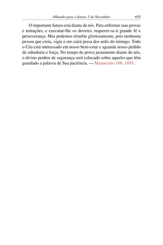 Olhando para o futuro, 5 de Novembro 655
O importante futuro está diante de nós. Para enfrentar suas provas
e tentações, e executar-lhe os deveres, requerer-se-á grande fé e
perseverança. Mas podemos triunfar gloriosamente, pois nenhuma
pessoa que creia, vigie e ore cairá presa dos ardis do inimigo. Todo
o Céu está interessado em nosso bem-estar e aguarda nosso pedido
de sabedoria e força. No tempo de prova justamente diante de nós,
o divino penhor de segurança será colocado sobre aqueles que têm
guardado a palavra de Sua paciência. — Manuscrito 100, 1893.
 