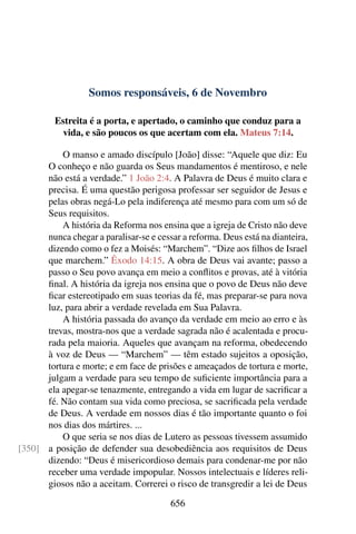 Somos responsáveis, 6 de Novembro
Estreita é a porta, e apertado, o caminho que conduz para a
vida, e são poucos os que acertam com ela. Mateus 7:14.
O manso e amado discípulo [João] disse: “Aquele que diz: Eu
O conheço e não guarda os Seus mandamentos é mentiroso, e nele
não está a verdade.” 1 João 2:4. A Palavra de Deus é muito clara e
precisa. É uma questão perigosa professar ser seguidor de Jesus e
pelas obras negá-Lo pela indiferença até mesmo para com um só de
Seus requisitos.
A história da Reforma nos ensina que a igreja de Cristo não deve
nunca chegar a paralisar-se e cessar a reforma. Deus está na dianteira,
dizendo como o fez a Moisés: “Marchem”. “Dize aos filhos de Israel
que marchem.” Êxodo 14:15. A obra de Deus vai avante; passo a
passo o Seu povo avança em meio a conflitos e provas, até à vitória
final. A história da igreja nos ensina que o povo de Deus não deve
ficar estereotipado em suas teorias da fé, mas preparar-se para nova
luz, para abrir a verdade revelada em Sua Palavra.
A história passada do avanço da verdade em meio ao erro e às
trevas, mostra-nos que a verdade sagrada não é acalentada e procu-
rada pela maioria. Aqueles que avançam na reforma, obedecendo
à voz de Deus — “Marchem” — têm estado sujeitos a oposição,
tortura e morte; e em face de prisões e ameaçados de tortura e morte,
julgam a verdade para seu tempo de suficiente importância para a
ela apegar-se tenazmente, entregando a vida em lugar de sacrificar a
fé. Não contam sua vida como preciosa, se sacrificada pela verdade
de Deus. A verdade em nossos dias é tão importante quanto o foi
nos dias dos mártires. ...
O que seria se nos dias de Lutero as pessoas tivessem assumido
a posição de defender sua desobediência aos requisitos de Deus[350]
dizendo: “Deus é misericordioso demais para condenar-me por não
receber uma verdade impopular. Nossos intelectuais e líderes reli-
giosos não a aceitam. Correrei o risco de transgredir a lei de Deus
656
 
