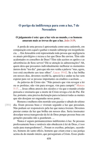 O perigo da indiferença para com a luz, 7 de
Novembro
O julgamento é este: que a luz veio ao mundo, e os homens
amaram mais as trevas do que a luz. João 3:19.
A perda de uma pessoa é apresentada como uma catástrofe, em
comparação com a qual o ganhar o mundo submerge em insignificân-
cia. ... Em Jerusalém está representada toda pessoa que negligencia
os atuais privilégios e recusa a luz que Deus lhe enviou. Têm sido
acalentados os conselhos de Deus? Têm sido aceitos os apelos e as
advertências de Seus servos? Dá-se atenção às admoestações? Ah,
quem dera que possamos individualmente melhorar os momentos
áureos deste “teu dia”, para que não nos venha a palavra “mas, agora,
isso está encoberto aos teus olhos”. Lucas 19:42. Se a luz brilha
em nossos dias, devemos recebê-la, apreciá-la e andar na luz sem
esperar para ver se pessoas importantes ou eruditos a aceitam. ...
As palavras de Cristo são: “Não penseis que vim revogar a lei
ou os profetas; não vim para revogar, vim para cumprir.” Mateus
5:17. ... Jesus olhou através dos séculos e viu que o mundo cristão
pensaria e ensinaria que a morte de Cristo revoga a lei do Pai. Ele
faz, portanto, uma precisa declaração para esclarecer todas as mentes
que não desejam ser enganadas nesse ponto. ...
Homens e mulheres têm morrido sem guardar o sábado do sétimo
dia. Eram pessoas boas e viveram segundo a luz que possuíam.[351]
Não podiam ser responsáveis pela luz que nunca tiveram. Devemos
prestar contas da luz que brilha em nossos dias. Seria insensatez
desculpar nossa transgressão da lei de Deus porque pessoas boas em
gerações passadas não a guardaram. ...
Nunca é seguro permanecermos indiferentes à luz. Se pessoas
professamente boas e notáveis não obedecem à lei de Deus, é isso
razão para transgredirmos?... Foram os escribas, príncipes, sacerdo-
tes, homens do santo ofício, homens que criam estar a sua justiça
acima da do mundo inteiro, que perseguiram a Cristo. Esses piedo-
658
 