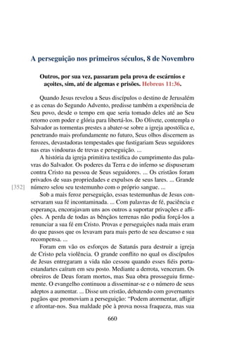 A perseguição nos primeiros séculos, 8 de Novembro
Outros, por sua vez, passaram pela prova de escárnios e
açoites, sim, até de algemas e prisões. Hebreus 11:36.
Quando Jesus revelou a Seus discípulos o destino de Jerusalém
e as cenas do Segundo Advento, predisse também a experiência de
Seu povo, desde o tempo em que seria tomado deles até ao Seu
retorno com poder e glória para libertá-los. Do Olivete, contempla o
Salvador as tormentas prestes a abater-se sobre a igreja apostólica e,
penetrando mais profundamente no futuro, Seus olhos discernem as
ferozes, devastadoras tempestades que fustigariam Seus seguidores
nas eras vindouras de trevas e perseguição. ...
A história da igreja primitiva testifica do cumprimento das pala-
vras do Salvador. Os poderes da Terra e do inferno se dispuseram
contra Cristo na pessoa de Seus seguidores. ... Os cristãos foram
privados de suas propriedades e expulsos de seus lares. ... Grande
número selou seu testemunho com o próprio sangue. ...[352]
Sob a mais feroz perseguição, essas testemunhas de Jesus con-
servaram sua fé incontaminada. ... Com palavras de fé, paciência e
esperança, encorajavam uns aos outros a suportar privações e afli-
ções. A perda de todas as bênçãos terrenas não podia forçá-los a
renunciar a sua fé em Cristo. Provas e perseguições nada mais eram
do que passos que os levavam para mais perto de seu descanso e sua
recompensa. ...
Foram em vão os esforços de Satanás para destruir a igreja
de Cristo pela violência. O grande conflito no qual os discípulos
de Jesus entregaram a vida não cessou quando esses fiéis porta-
estandartes caíram em seu posto. Mediante a derrota, venceram. Os
obreiros de Deus foram mortos, mas Sua obra prosseguiu firme-
mente. O evangelho continuou a disseminar-se e o número de seus
adeptos a aumentar. ... Disse um cristão, debatendo com governantes
pagãos que promoviam a perseguição: “Podem atormentar, afligir
e afrontar-nos. Sua maldade põe à prova nossa fraqueza, mas sua
660
 