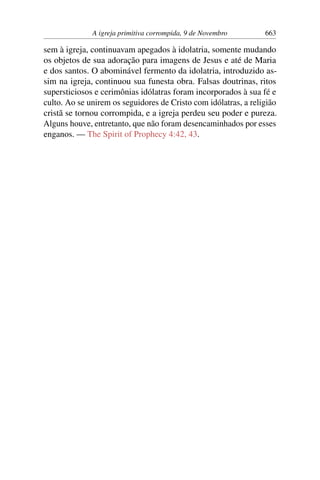 A igreja primitiva corrompida, 9 de Novembro 663
sem à igreja, continuavam apegados à idolatria, somente mudando
os objetos de sua adoração para imagens de Jesus e até de Maria
e dos santos. O abominável fermento da idolatria, introduzido as-
sim na igreja, continuou sua funesta obra. Falsas doutrinas, ritos
supersticiosos e cerimônias idólatras foram incorporados à sua fé e
culto. Ao se unirem os seguidores de Cristo com idólatras, a religião
cristã se tornou corrompida, e a igreja perdeu seu poder e pureza.
Alguns houve, entretanto, que não foram desencaminhados por esses
enganos. — The Spirit of Prophecy 4:42, 43.
 