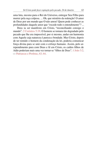 Só Cristo pode fazer expiação pelo pecado, 24 de Janeiro 63
uma luta, mesmo para o Rei do Universo, entregar Seu Filho para
morrer pela raça culposa. ... Oh, que mistério da redenção! O amor
de Deus por um mundo que O não amou! Quem pode conhecer as
profundidades daquele amor que “excede todo o entendimento”? ...
Deus ia ser manifesto em Cristo, “reconciliando consigo o
mundo”. 2 Coríntios 5:19. O homem se tornara tão degradado pelo
pecado que lhe era impossível, por si mesmo, andar em harmonia
com Aquele cuja natureza é pureza e bondade. Mas Cristo, depois
de ter remido o homem da condenação da lei, poderia comunicar
força divina para se unir com o esforço humano. Assim, pelo ar-
rependimento para com Deus e fé em Cristo, os caídos filhos de
Adão poderiam mais uma vez tornar-se “filhos de Deus”. 1 João 3:2.
— Patriarcas e Profetas, 63, 64.
 