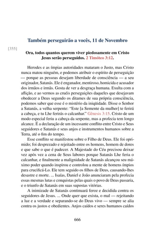 Também perseguirão a vocês, 11 de Novembro
[355]
Ora, todos quantos querem viver piedosamente em Cristo
Jesus serão perseguidos. 2 Timóteo 3:12.
Herodes e as ímpias autoridades mataram o Justo, mas Cristo
nunca matou ninguém, e podemos atribuir o espírito de perseguição
— porque as pessoas desejam liberdade de consciência — a seu
originador, Satanás. Ele é enganador, mentiroso, homicida e acusador
dos irmãos e irmãs. Gosta de ver a desgraça humana. Exulta com a
aflição, e ao vermos as cruéis perseguições daqueles que desejavam
obedecer a Deus segundo os ditames de sua própria consciência,
podemos saber que esse é o mistério da iniqüidade. Disse o Senhor
a Satanás, a velha serpente: “Este [a Semente da mulher] te ferirá
a cabeça, e tu Lhe ferirás o calcanhar.” Gênesis 3:15. Cristo de um
modo especial feriu a cabeça da serpente, mas a profecia tem longo
alcance. É a declaração de um incessante conflito entre Cristo e Seus
seguidores e Satanás e seus anjos e instrumentos humanos sobre a
Terra, até o fim do tempo.
Esse conflito se manifestou sobre o Filho de Deus. Ele foi opri-
mido; foi desprezado e rejeitado entre os homens, homem de dores
e que sabe o que é padecer. A Majestade do Céu precisou deixar
vez após vez a cena de Seus labores porque Satanás Lhe feria o
calcanhar, e finalmente a malignidade de Satanás alcançou seu má-
ximo poder quando inspirou e controlou a mente de homens ímpios
para crucificá-Lo. Ele tem seguido os filhos de Deus, causando-lhes
desastre e morte. ... Isaías, Daniel e João anunciaram pela profecia
essas mesmas lutas e conquistas pelas quais o povo de Deus passaria,
e o triunfo de Satanás em suas supostas vitórias.
A inimizade de Satanás continuará feroz e decidida contra os
seguidores de Jesus. ... Onde quer que exista, o mal — rejeitando
a luz e a verdade e separando-se do Deus vivo — sempre se alia
contra os justos e obedientes. Anjos caídos e seres humanos caídos
666
 