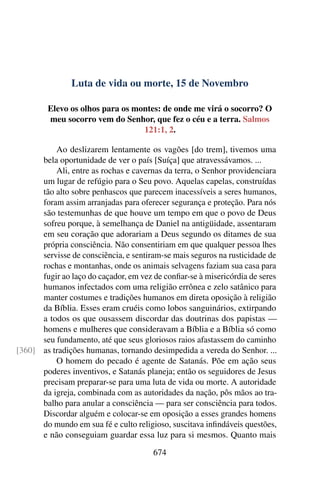 Luta de vida ou morte, 15 de Novembro
Elevo os olhos para os montes: de onde me virá o socorro? O
meu socorro vem do Senhor, que fez o céu e a terra. Salmos
121:1, 2.
Ao deslizarem lentamente os vagões [do trem], tivemos uma
bela oportunidade de ver o país [Suíça] que atravessávamos. ...
Ali, entre as rochas e cavernas da terra, o Senhor providenciara
um lugar de refúgio para o Seu povo. Aquelas capelas, construídas
tão alto sobre penhascos que parecem inacessíveis a seres humanos,
foram assim arranjadas para oferecer segurança e proteção. Para nós
são testemunhas de que houve um tempo em que o povo de Deus
sofreu porque, à semelhança de Daniel na antigüidade, assentaram
em seu coração que adorariam a Deus segundo os ditames de sua
própria consciência. Não consentiriam em que qualquer pessoa lhes
servisse de consciência, e sentiram-se mais seguros na rusticidade de
rochas e montanhas, onde os animais selvagens faziam sua casa para
fugir ao laço do caçador, em vez de confiar-se à misericórdia de seres
humanos infectados com uma religião errônea e zelo satânico para
manter costumes e tradições humanos em direta oposição à religião
da Bíblia. Esses eram cruéis como lobos sanguinários, extirpando
a todos os que ousassem discordar das doutrinas dos papistas —
homens e mulheres que consideravam a Bíblia e a Bíblia só como
seu fundamento, até que seus gloriosos raios afastassem do caminho
as tradições humanas, tornando desimpedida a vereda do Senhor. ...[360]
O homem do pecado é agente de Satanás. Põe em ação seus
poderes inventivos, e Satanás planeja; então os seguidores de Jesus
precisam preparar-se para uma luta de vida ou morte. A autoridade
da igreja, combinada com as autoridades da nação, pôs mãos ao tra-
balho para anular a consciência — para ser consciência para todos.
Discordar alguém e colocar-se em oposição a esses grandes homens
do mundo em sua fé e culto religioso, suscitava infindáveis questões,
e não conseguiam guardar essa luz para si mesmos. Quanto mais
674
 