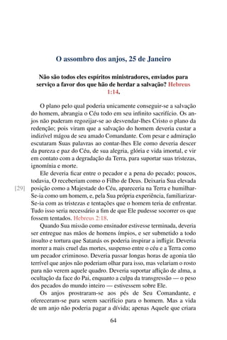 O assombro dos anjos, 25 de Janeiro
Não são todos eles espíritos ministradores, enviados para
serviço a favor dos que hão de herdar a salvação? Hebreus
1:14.
O plano pelo qual poderia unicamente conseguir-se a salvação
do homem, abrangia o Céu todo em seu infinito sacrifício. Os an-
jos não puderam regozijar-se ao desvendar-lhes Cristo o plano da
redenção; pois viram que a salvação do homem deveria custar a
indizível mágoa de seu amado Comandante. Com pesar e admiração
escutaram Suas palavras ao contar-lhes Ele como deveria descer
da pureza e paz do Céu, de sua alegria, glória e vida imortal, e vir
em contato com a degradação da Terra, para suportar suas tristezas,
ignomínia e morte.
Ele deveria ficar entre o pecador e a pena do pecado; poucos,
todavia, O receberiam como o Filho de Deus. Deixaria Sua elevada
posição como a Majestade do Céu, apareceria na Terra e humilhar-[29]
Se-ia como um homem, e, pela Sua própria experiência, familiarizar-
Se-ia com as tristezas e tentações que o homem teria de enfrentar.
Tudo isso seria necessário a fim de que Ele pudesse socorrer os que
fossem tentados. Hebreus 2:18.
Quando Sua missão como ensinador estivesse terminada, deveria
ser entregue nas mãos de homens ímpios, e ser submetido a todo
insulto e tortura que Satanás os poderia inspirar a infligir. Deveria
morrer a mais cruel das mortes, suspenso entre o céu e a Terra como
um pecador criminoso. Deveria passar longas horas de agonia tão
terrível que anjos não poderiam olhar para isso, mas velariam o rosto
para não verem aquele quadro. Deveria suportar aflição de alma, a
ocultação da face do Pai, enquanto a culpa da transgressão — o peso
dos pecados do mundo inteiro — estivessem sobre Ele.
Os anjos prostraram-se aos pés de Seu Comandante, e
ofereceram-se para serem sacrifício para o homem. Mas a vida
de um anjo não poderia pagar a dívida; apenas Aquele que criara
64
 