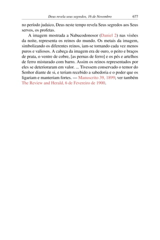 Deus revela seus segredos, 16 de Novembro 677
no período judaico, Deus neste tempo revela Seus segredos aos Seus
servos, os profetas.
A imagem mostrada a Nabucodonosor (Daniel 2) nas visões
da noite, representa os reinos do mundo. Os metais da imagem,
simbolizando os diferentes reinos, iam-se tornando cada vez menos
puros e valiosos. A cabeça da imagem era de ouro, o peito e braços
de prata, o ventre de cobre, [as pernas de ferro] e os pés e artelhos
de ferro misturado com barro. Assim os reinos representados por
eles se deterioraram em valor. ... Tivessem conservado o temor do
Senhor diante de si, e teriam recebido a sabedoria e o poder que os
ligariam e manteriam fortes. — Manuscrito 39, 1899; ver também
The Review and Herald, 6 de Fevereiro de 1900.
 