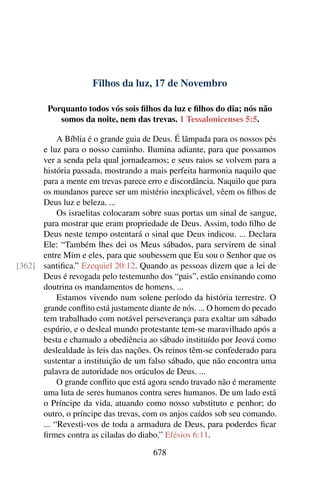 Filhos da luz, 17 de Novembro
Porquanto todos vós sois filhos da luz e filhos do dia; nós não
somos da noite, nem das trevas. 1 Tessalonicenses 5:5.
A Bíblia é o grande guia de Deus. É lâmpada para os nossos pés
e luz para o nosso caminho. Ilumina adiante, para que possamos
ver a senda pela qual jornadeamos; e seus raios se volvem para a
história passada, mostrando a mais perfeita harmonia naquilo que
para a mente em trevas parece erro e discordância. Naquilo que para
os mundanos parece ser um mistério inexplicável, vêem os filhos de
Deus luz e beleza. ...
Os israelitas colocaram sobre suas portas um sinal de sangue,
para mostrar que eram propriedade de Deus. Assim, todo filho de
Deus neste tempo ostentará o sinal que Deus indicou. ... Declara
Ele: “Também lhes dei os Meus sábados, para servirem de sinal
entre Mim e eles, para que soubessem que Eu sou o Senhor que os
santifica.” Ezequiel 20:12. Quando as pessoas dizem que a lei de[362]
Deus é revogada pelo testemunho dos “pais”, estão ensinando como
doutrina os mandamentos de homens. ...
Estamos vivendo num solene período da história terrestre. O
grande conflito está justamente diante de nós. ... O homem do pecado
tem trabalhado com notável perseverança para exaltar um sábado
espúrio, e o desleal mundo protestante tem-se maravilhado após a
besta e chamado a obediência ao sábado instituído por Jeová como
deslealdade às leis das nações. Os reinos têm-se confederado para
sustentar a instituição de um falso sábado, que não encontra uma
palavra de autoridade nos oráculos de Deus. ...
O grande conflito que está agora sendo travado não é meramente
uma luta de seres humanos contra seres humanos. De um lado está
o Príncipe da vida, atuando como nosso substituto e penhor; do
outro, o príncipe das trevas, com os anjos caídos sob seu comando.
... “Revesti-vos de toda a armadura de Deus, para poderdes ficar
firmes contra as ciladas do diabo.” Efésios 6:11.
678
 