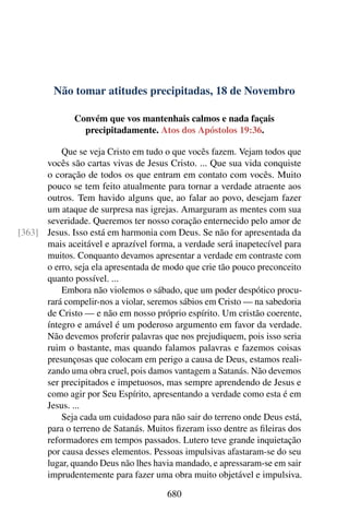 Não tomar atitudes precipitadas, 18 de Novembro
Convém que vos mantenhais calmos e nada façais
precipitadamente. Atos dos Apóstolos 19:36.
Que se veja Cristo em tudo o que vocês fazem. Vejam todos que
vocês são cartas vivas de Jesus Cristo. ... Que sua vida conquiste
o coração de todos os que entram em contato com vocês. Muito
pouco se tem feito atualmente para tornar a verdade atraente aos
outros. Tem havido alguns que, ao falar ao povo, desejam fazer
um ataque de surpresa nas igrejas. Amarguram as mentes com sua
severidade. Queremos ter nosso coração enternecido pelo amor de
Jesus. Isso está em harmonia com Deus. Se não for apresentada da[363]
mais aceitável e aprazível forma, a verdade será inapetecível para
muitos. Conquanto devamos apresentar a verdade em contraste com
o erro, seja ela apresentada de modo que crie tão pouco preconceito
quanto possível. ...
Embora não violemos o sábado, que um poder despótico procu-
rará compelir-nos a violar, seremos sábios em Cristo — na sabedoria
de Cristo — e não em nosso próprio espírito. Um cristão coerente,
íntegro e amável é um poderoso argumento em favor da verdade.
Não devemos proferir palavras que nos prejudiquem, pois isso seria
ruim o bastante, mas quando falamos palavras e fazemos coisas
presunçosas que colocam em perigo a causa de Deus, estamos reali-
zando uma obra cruel, pois damos vantagem a Satanás. Não devemos
ser precipitados e impetuosos, mas sempre aprendendo de Jesus e
como agir por Seu Espírito, apresentando a verdade como esta é em
Jesus. ...
Seja cada um cuidadoso para não sair do terreno onde Deus está,
para o terreno de Satanás. Muitos fizeram isso dentre as fileiras dos
reformadores em tempos passados. Lutero teve grande inquietação
por causa desses elementos. Pessoas impulsivas afastaram-se do seu
lugar, quando Deus não lhes havia mandado, e apressaram-se em sair
imprudentemente para fazer uma obra muito objetável e impulsiva.
680
 