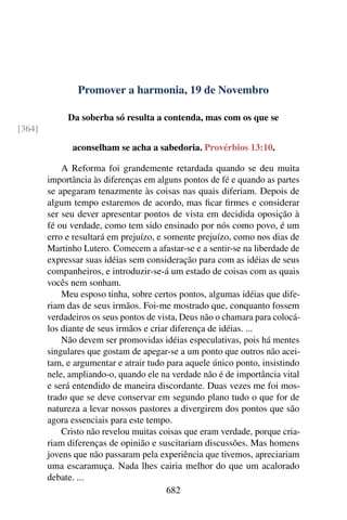 Promover a harmonia, 19 de Novembro
Da soberba só resulta a contenda, mas com os que se
[364]
aconselham se acha a sabedoria. Provérbios 13:10.
A Reforma foi grandemente retardada quando se deu muita
importância às diferenças em alguns pontos de fé e quando as partes
se apegaram tenazmente às coisas nas quais diferiam. Depois de
algum tempo estaremos de acordo, mas ficar firmes e considerar
ser seu dever apresentar pontos de vista em decidida oposição à
fé ou verdade, como tem sido ensinado por nós como povo, é um
erro e resultará em prejuízo, e somente prejuízo, como nos dias de
Martinho Lutero. Comecem a afastar-se e a sentir-se na liberdade de
expressar suas idéias sem consideração para com as idéias de seus
companheiros, e introduzir-se-á um estado de coisas com as quais
vocês nem sonham.
Meu esposo tinha, sobre certos pontos, algumas idéias que dife-
riam das de seus irmãos. Foi-me mostrado que, conquanto fossem
verdadeiros os seus pontos de vista, Deus não o chamara para colocá-
los diante de seus irmãos e criar diferença de idéias. ...
Não devem ser promovidas idéias especulativas, pois há mentes
singulares que gostam de apegar-se a um ponto que outros não acei-
tam, e argumentar e atrair tudo para aquele único ponto, insistindo
nele, ampliando-o, quando ele na verdade não é de importância vital
e será entendido de maneira discordante. Duas vezes me foi mos-
trado que se deve conservar em segundo plano tudo o que for de
natureza a levar nossos pastores a divergirem dos pontos que são
agora essenciais para este tempo.
Cristo não revelou muitas coisas que eram verdade, porque cria-
riam diferenças de opinião e suscitariam discussões. Mas homens
jovens que não passaram pela experiência que tivemos, apreciariam
uma escaramuça. Nada lhes cairia melhor do que um acalorado
debate. ...
682
 