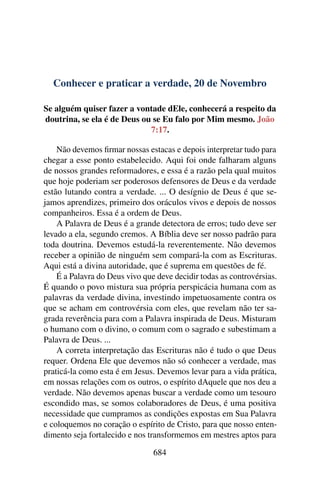 Conhecer e praticar a verdade, 20 de Novembro
Se alguém quiser fazer a vontade dEle, conhecerá a respeito da
doutrina, se ela é de Deus ou se Eu falo por Mim mesmo. João
7:17.
Não devemos firmar nossas estacas e depois interpretar tudo para
chegar a esse ponto estabelecido. Aqui foi onde falharam alguns
de nossos grandes reformadores, e essa é a razão pela qual muitos
que hoje poderiam ser poderosos defensores de Deus e da verdade
estão lutando contra a verdade. ... O desígnio de Deus é que se-
jamos aprendizes, primeiro dos oráculos vivos e depois de nossos
companheiros. Essa é a ordem de Deus.
A Palavra de Deus é a grande detectora de erros; tudo deve ser
levado a ela, segundo cremos. A Bíblia deve ser nosso padrão para
toda doutrina. Devemos estudá-la reverentemente. Não devemos
receber a opinião de ninguém sem compará-la com as Escrituras.
Aqui está a divina autoridade, que é suprema em questões de fé.
É a Palavra do Deus vivo que deve decidir todas as controvérsias.
É quando o povo mistura sua própria perspicácia humana com as
palavras da verdade divina, investindo impetuosamente contra os
que se acham em controvérsia com eles, que revelam não ter sa-
grada reverência para com a Palavra inspirada de Deus. Misturam
o humano com o divino, o comum com o sagrado e subestimam a
Palavra de Deus. ...
A correta interpretação das Escrituras não é tudo o que Deus
requer. Ordena Ele que devemos não só conhecer a verdade, mas
praticá-la como esta é em Jesus. Devemos levar para a vida prática,
em nossas relações com os outros, o espírito dAquele que nos deu a
verdade. Não devemos apenas buscar a verdade como um tesouro
escondido mas, se somos colaboradores de Deus, é uma positiva
necessidade que cumpramos as condições expostas em Sua Palavra
e coloquemos no coração o espírito de Cristo, para que nosso enten-
dimento seja fortalecido e nos transformemos em mestres aptos para
684
 