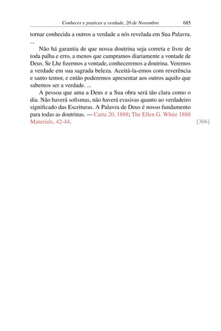 Conhecer e praticar a verdade, 20 de Novembro 685
tornar conhecida a outros a verdade a nós revelada em Sua Palavra.
...
Não há garantia de que nossa doutrina seja correta e livre de
toda palha e erro, a menos que cumpramos diariamente a vontade de
Deus. Se Lhe fizermos a vontade, conheceremos a doutrina. Veremos
a verdade em sua sagrada beleza. Aceitá-la-emos com reverência
e santo temor, e então poderemos apresentar aos outros aquilo que
sabemos ser a verdade. ...
A pessoa que ama a Deus e a Sua obra será tão clara como o
dia. Não haverá sofismas, não haverá evasivas quanto ao verdadeiro
significado das Escrituras. A Palavra de Deus é nosso fundamento
para todas as doutrinas. — Carta 20, 1888; The Ellen G. White 1888
Materials, 42-44. [366]
 