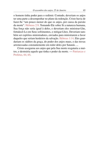 O assombro dos anjos, 25 de Janeiro 65
o homem tinha poder para o redimir. Contudo, deveriam os anjos
ter uma parte a desempenhar no plano da redenção. Cristo havia de
fazer-Se “um pouco menor do que os anjos, por causa da paixão
da morte”. Hebreus 2:9. Tomando Ele sobre Si a natureza humana,
Sua força não seria igual à deles, e deveriam eles ministrar-Lhe,
fortalecê-Lo em Seus sofrimentos, e mitigar-Lhos. Deveriam tam-
bém ser espíritos ministradores, enviados para ministrarem a favor
daqueles que seriam herdeiros da salvação. Hebreus 1:14. Eles guar-
dariam os súditos da graça, do poder dos anjos maus, e das trevas
arremessadas constantemente em redor deles por Satanás. ...
Cristo assegurou aos anjos que pela Sua morte resgataria a mui-
tos, e destruiria aquele que tinha o poder da morte. — Patriarcas e
Profetas, 64, 65.
 