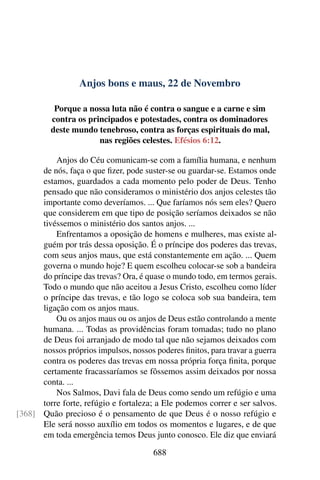 Anjos bons e maus, 22 de Novembro
Porque a nossa luta não é contra o sangue e a carne e sim
contra os principados e potestades, contra os dominadores
deste mundo tenebroso, contra as forças espirituais do mal,
nas regiões celestes. Efésios 6:12.
Anjos do Céu comunicam-se com a família humana, e nenhum
de nós, faça o que fizer, pode suster-se ou guardar-se. Estamos onde
estamos, guardados a cada momento pelo poder de Deus. Tenho
pensado que não consideramos o ministério dos anjos celestes tão
importante como deveríamos. ... Que faríamos nós sem eles? Quero
que considerem em que tipo de posição seríamos deixados se não
tivéssemos o ministério dos santos anjos. ...
Enfrentamos a oposição de homens e mulheres, mas existe al-
guém por trás dessa oposição. É o príncipe dos poderes das trevas,
com seus anjos maus, que está constantemente em ação. ... Quem
governa o mundo hoje? E quem escolheu colocar-se sob a bandeira
do príncipe das trevas? Ora, é quase o mundo todo, em termos gerais.
Todo o mundo que não aceitou a Jesus Cristo, escolheu como líder
o príncipe das trevas, e tão logo se coloca sob sua bandeira, tem
ligação com os anjos maus.
Ou os anjos maus ou os anjos de Deus estão controlando a mente
humana. ... Todas as providências foram tomadas; tudo no plano
de Deus foi arranjado de modo tal que não sejamos deixados com
nossos próprios impulsos, nossos poderes finitos, para travar a guerra
contra os poderes das trevas em nossa própria força finita, porque
certamente fracassaríamos se fôssemos assim deixados por nossa
conta. ...
Nos Salmos, Davi fala de Deus como sendo um refúgio e uma
torre forte, refúgio e fortaleza; a Ele podemos correr e ser salvos.
Quão precioso é o pensamento de que Deus é o nosso refúgio e[368]
Ele será nosso auxílio em todos os momentos e lugares, e de que
em toda emergência temos Deus junto conosco. Ele diz que enviará
688
 