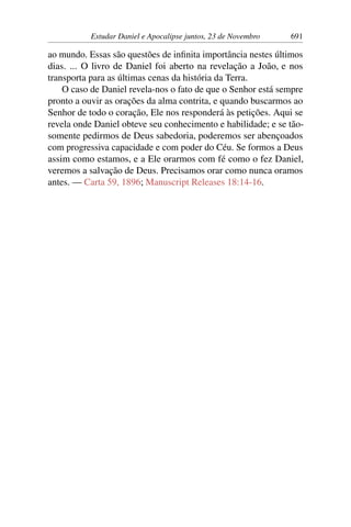 Estudar Daniel e Apocalipse juntos, 23 de Novembro 691
ao mundo. Essas são questões de infinita importância nestes últimos
dias. ... O livro de Daniel foi aberto na revelação a João, e nos
transporta para as últimas cenas da história da Terra.
O caso de Daniel revela-nos o fato de que o Senhor está sempre
pronto a ouvir as orações da alma contrita, e quando buscarmos ao
Senhor de todo o coração, Ele nos responderá às petições. Aqui se
revela onde Daniel obteve seu conhecimento e habilidade; e se tão-
somente pedirmos de Deus sabedoria, poderemos ser abençoados
com progressiva capacidade e com poder do Céu. Se formos a Deus
assim como estamos, e a Ele orarmos com fé como o fez Daniel,
veremos a salvação de Deus. Precisamos orar como nunca oramos
antes. — Carta 59, 1896; Manuscript Releases 18:14-16.
 