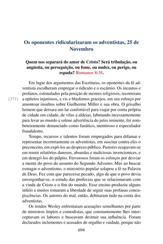 Os oponentes ridicularizaram os adventistas, 25 de
Novembro
Quem nos separará do amor de Cristo? Será tribulação, ou
angústia, ou perseguição, ou fome, ou nudez, ou perigo, ou
espada? Romanos 8:35.
Em lugar dos argumentos das Escrituras, os oponentes da fé ad-
ventista escolheram empregar o ridículo e o escárnio. Os incautos e
profanos, estimulados pela posição de mestres religiosos, recorreram
a epítetos injuriosos, a vis e blasfemos gracejos, em seu esforço por[371]
amontoar insultos sobre Guilherme Miller e sua obra. O grisalho
homem que deixara um lar confortável para viajar por conta própria
de cidade em cidade, de vilas a aldeias, labutando incessantemente
para levar ao mundo a solene advertência do juízo iminente, foi zom-
beteiramente denunciado como fanático, mentiroso e especulador
fraudulento.
Tempo, recursos e talentos foram empregados para difamar e
representar incorretamente os adventistas, em suscitar contra eles o
preconceito, em expô-los ao desprezo público. Pastores ocupavam-se
em reunir relatórios danosos, absurdas e maliciosas invencionices, e
em denegri-los do púlpito. Fervorosos foram os esforços por desviar
a mente do povo do assunto do Segundo Advento. Mas ao buscar
esmagar o adventismo, o ministério popular solapou a fé na Palavra
de Deus. Fez com que parecesse pecado, algo de que o povo devia
envergonhar-se, o estudo das profecias que se relacionavam com
a vinda de Cristo e o fim do mundo. Esse ensino produziu alguns
infiéis e muitos tomaram a liberdade de seguir suas profanas concu-
piscências. Os autores do mal, então, debitaram tudo na conta dos
adventistas.
Os irmãos Wesley enfrentaram acusações semelhantes por parte
de ministros ímpios e comodistas, que constantemente lhes inter-
ceptavam os labores e buscavam destruir sua influência. Foram
declarados inclementes e acusados de orgulho e vaidade, porque não
694
 