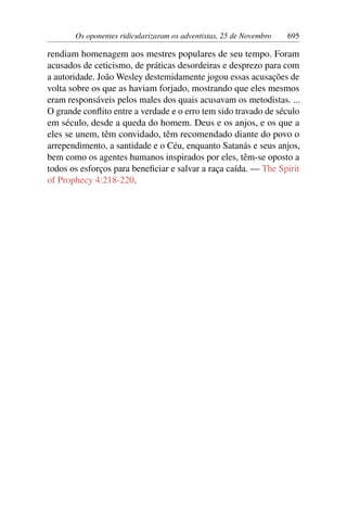 Os oponentes ridicularizaram os adventistas, 25 de Novembro 695
rendiam homenagem aos mestres populares de seu tempo. Foram
acusados de ceticismo, de práticas desordeiras e desprezo para com
a autoridade. João Wesley destemidamente jogou essas acusações de
volta sobre os que as haviam forjado, mostrando que eles mesmos
eram responsáveis pelos males dos quais acusavam os metodistas. ...
O grande conflito entre a verdade e o erro tem sido travado de século
em século, desde a queda do homem. Deus e os anjos, e os que a
eles se unem, têm convidado, têm recomendado diante do povo o
arrependimento, a santidade e o Céu, enquanto Satanás e seus anjos,
bem como os agentes humanos inspirados por eles, têm-se oposto a
todos os esforços para beneficiar e salvar a raça caída. — The Spirit
of Prophecy 4:218-220.
 