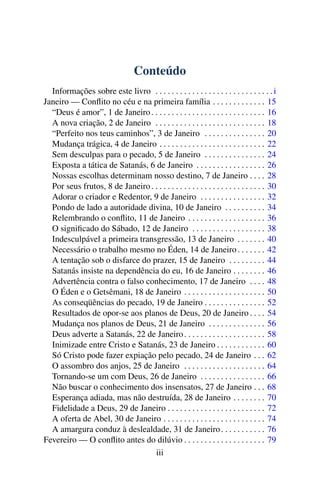Conteúdo
Informações sobre este livro . . . . . . . . . . . . . . . . . . . . . . . . . . . . .i
Janeiro — Conflito no céu e na primeira família . . . . . . . . . . . . . 15
“Deus é amor”, 1 de Janeiro. . . . . . . . . . . . . . . . . . . . . . . . . . . . 16
A nova criação, 2 de Janeiro . . . . . . . . . . . . . . . . . . . . . . . . . . . 18
“Perfeito nos teus caminhos”, 3 de Janeiro . . . . . . . . . . . . . . . 20
Mudança trágica, 4 de Janeiro . . . . . . . . . . . . . . . . . . . . . . . . . . 22
Sem desculpas para o pecado, 5 de Janeiro . . . . . . . . . . . . . . . 24
Exposta a tática de Satanás, 6 de Janeiro . . . . . . . . . . . . . . . . . 26
Nossas escolhas determinam nosso destino, 7 de Janeiro . . . . 28
Por seus frutos, 8 de Janeiro. . . . . . . . . . . . . . . . . . . . . . . . . . . . 30
Adorar o criador e Redentor, 9 de Janeiro . . . . . . . . . . . . . . . . 32
Pondo de lado a autoridade divina, 10 de Janeiro . . . . . . . . . . 34
Relembrando o conflito, 11 de Janeiro . . . . . . . . . . . . . . . . . . . 36
O significado do Sábado, 12 de Janeiro . . . . . . . . . . . . . . . . . . 38
Indesculpável a primeira transgressão, 13 de Janeiro . . . . . . . 40
Necessário o trabalho mesmo no Éden, 14 de Janeiro. . . . . . . 42
A tentação sob o disfarce do prazer, 15 de Janeiro . . . . . . . . . 44
Satanás insiste na dependência do eu, 16 de Janeiro . . . . . . . . 46
Advertência contra o falso conhecimento, 17 de Janeiro . . . . 48
O Éden e o Getsêmani, 18 de Janeiro . . . . . . . . . . . . . . . . . . . . 50
As conseqüências do pecado, 19 de Janeiro . . . . . . . . . . . . . . . 52
Resultados de opor-se aos planos de Deus, 20 de Janeiro . . . . 54
Mudança nos planos de Deus, 21 de Janeiro . . . . . . . . . . . . . . 56
Deus adverte a Satanás, 22 de Janeiro. . . . . . . . . . . . . . . . . . . . 58
Inimizade entre Cristo e Satanás, 23 de Janeiro . . . . . . . . . . . . 60
Só Cristo pode fazer expiação pelo pecado, 24 de Janeiro . . . 62
O assombro dos anjos, 25 de Janeiro . . . . . . . . . . . . . . . . . . . . 64
Tornando-se um com Deus, 26 de Janeiro . . . . . . . . . . . . . . . . 66
Não buscar o conhecimento dos insensatos, 27 de Janeiro . . . 68
Esperança adiada, mas não destruída, 28 de Janeiro . . . . . . . . 70
Fidelidade a Deus, 29 de Janeiro . . . . . . . . . . . . . . . . . . . . . . . . 72
A oferta de Abel, 30 de Janeiro . . . . . . . . . . . . . . . . . . . . . . . . . 74
A amargura conduz à deslealdade, 31 de Janeiro. . . . . . . . . . . 76
Fevereiro — O conflito antes do dilúvio . . . . . . . . . . . . . . . . . . . . 79
iii
 