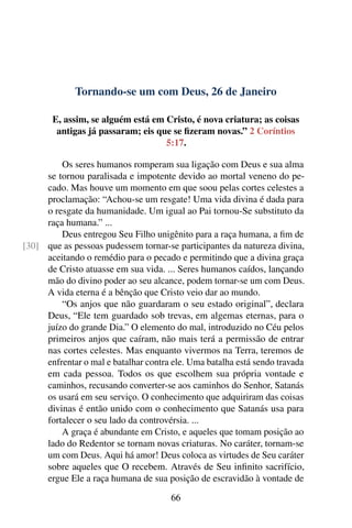 Tornando-se um com Deus, 26 de Janeiro
E, assim, se alguém está em Cristo, é nova criatura; as coisas
antigas já passaram; eis que se fizeram novas.” 2 Coríntios
5:17.
Os seres humanos romperam sua ligação com Deus e sua alma
se tornou paralisada e impotente devido ao mortal veneno do pe-
cado. Mas houve um momento em que soou pelas cortes celestes a
proclamação: “Achou-se um resgate! Uma vida divina é dada para
o resgate da humanidade. Um igual ao Pai tornou-Se substituto da
raça humana.” ...
Deus entregou Seu Filho unigênito para a raça humana, a fim de
que as pessoas pudessem tornar-se participantes da natureza divina,[30]
aceitando o remédio para o pecado e permitindo que a divina graça
de Cristo atuasse em sua vida. ... Seres humanos caídos, lançando
mão do divino poder ao seu alcance, podem tornar-se um com Deus.
A vida eterna é a bênção que Cristo veio dar ao mundo.
“Os anjos que não guardaram o seu estado original”, declara
Deus, “Ele tem guardado sob trevas, em algemas eternas, para o
juízo do grande Dia.” O elemento do mal, introduzido no Céu pelos
primeiros anjos que caíram, não mais terá a permissão de entrar
nas cortes celestes. Mas enquanto vivermos na Terra, teremos de
enfrentar o mal e batalhar contra ele. Uma batalha está sendo travada
em cada pessoa. Todos os que escolhem sua própria vontade e
caminhos, recusando converter-se aos caminhos do Senhor, Satanás
os usará em seu serviço. O conhecimento que adquiriram das coisas
divinas é então unido com o conhecimento que Satanás usa para
fortalecer o seu lado da controvérsia. ...
A graça é abundante em Cristo, e aqueles que tomam posição ao
lado do Redentor se tornam novas criaturas. No caráter, tornam-se
um com Deus. Aqui há amor! Deus coloca as virtudes de Seu caráter
sobre aqueles que O recebem. Através de Seu infinito sacrifício,
ergue Ele a raça humana de sua posição de escravidão à vontade de
66
 