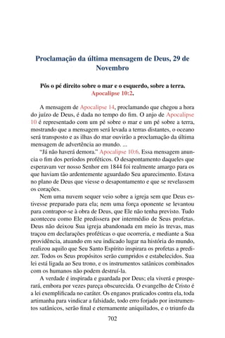 Proclamação da última mensagem de Deus, 29 de
Novembro
Pôs o pé direito sobre o mar e o esquerdo, sobre a terra.
Apocalipse 10:2.
A mensagem de Apocalipse 14, proclamando que chegou a hora
do juízo de Deus, é dada no tempo do fim. O anjo de Apocalipse
10 é representado com um pé sobre o mar e um pé sobre a terra,
mostrando que a mensagem será levada a terras distantes, o oceano
será transposto e as ilhas do mar ouvirão a proclamação da última
mensagem de advertência ao mundo. ...
“Já não haverá demora.” Apocalipse 10:6. Essa mensagem anun-
cia o fim dos períodos proféticos. O desapontamento daqueles que
esperavam ver nosso Senhor em 1844 foi realmente amargo para os
que haviam tão ardentemente aguardado Seu aparecimento. Estava
no plano de Deus que viesse o desapontamento e que se revelassem
os corações.
Nem uma nuvem sequer veio sobre a igreja sem que Deus es-
tivesse preparado para ela; nem uma força oponente se levantou
para contrapor-se à obra de Deus, que Ele não tenha previsto. Tudo
aconteceu como Ele predissera por intermédio de Seus profetas.
Deus não deixou Sua igreja abandonada em meio às trevas, mas
traçou em declarações proféticas o que ocorreria, e mediante a Sua
providência, atuando em seu indicado lugar na história do mundo,
realizou aquilo que Seu Santo Espírito inspirara os profetas a predi-
zer. Todos os Seus propósitos serão cumpridos e estabelecidos. Sua
lei está ligada ao Seu trono, e os instrumentos satânicos combinados
com os humanos não podem destruí-la.
A verdade é inspirada e guardada por Deus; ela viverá e prospe-
rará, embora por vezes pareça obscurecida. O evangelho de Cristo é
a lei exemplificada no caráter. Os enganos praticados contra ela, toda
artimanha para vindicar a falsidade, todo erro forjado por instrumen-
tos satânicos, serão final e eternamente aniquilados, e o triunfo da
702
 