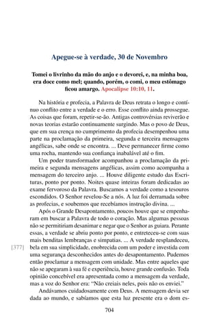 Apegue-se à verdade, 30 de Novembro
Tomei o livrinho da mão do anjo e o devorei, e, na minha boa,
era doce como mel; quando, porém, o comi, o meu estômago
ficou amargo. Apocalipse 10:10, 11.
Na história e profecia, a Palavra de Deus retrata o longo e contí-
nuo conflito entre a verdade e o erro. Esse conflito ainda prossegue.
As coisas que foram, repetir-se-ão. Antigas controvérsias reviverão e
novas teorias estarão continuamente surgindo. Mas o povo de Deus,
que em sua crença no cumprimento da profecia desempenhou uma
parte na proclamação da primeira, segunda e terceira mensagens
angélicas, sabe onde se encontra. ... Deve permanecer firme como
uma rocha, mantendo sua confiança inabalável até o fim.
Um poder transformador acompanhou a proclamação da pri-
meira e segunda mensagens angélicas, assim como acompanha a
mensagem do terceiro anjo. ... Houve diligente estudo das Escri-
turas, ponto por ponto. Noites quase inteiras foram dedicadas ao
exame fervoroso da Palavra. Buscamos a verdade como a tesouros
escondidos. O Senhor revelou-Se a nós. A luz foi derramada sobre
as profecias, e soubemos que recebíamos instrução divina. ...
Após o Grande Desapontamento, poucos houve que se empenha-
ram em buscar a Palavra de todo o coração. Mas algumas pessoas
não se permitiriam desanimar e negar que o Senhor as guiara. Perante
essas, a verdade se abriu ponto por ponto, e entreteceu-se com suas
mais benditas lembranças e simpatias. ... A verdade resplandeceu,
bela em sua simplicidade, enobrecida com um poder e investida com[377]
uma segurança desconhecidos antes do desapontamento. Pudemos
então proclamar a mensagem com unidade. Mas entre aqueles que
não se apegaram à sua fé e experiência, houve grande confusão. Toda
opinião concebível era apresentada como a mensagem da verdade,
mas a voz do Senhor era: “Não creiais neles, pois não os enviei.”
Andávamos cuidadosamente com Deus. A mensagem devia ser
dada ao mundo, e sabíamos que esta luz presente era o dom es-
704
 