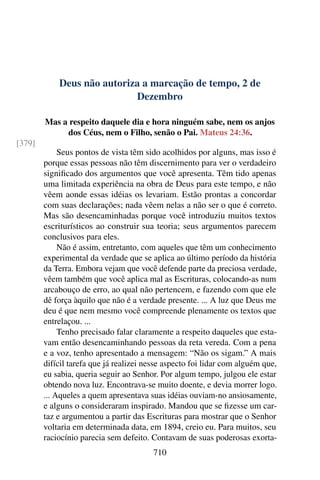 Deus não autoriza a marcação de tempo, 2 de
Dezembro
Mas a respeito daquele dia e hora ninguém sabe, nem os anjos
dos Céus, nem o Filho, senão o Pai. Mateus 24:36.
[379]
Seus pontos de vista têm sido acolhidos por alguns, mas isso é
porque essas pessoas não têm discernimento para ver o verdadeiro
significado dos argumentos que você apresenta. Têm tido apenas
uma limitada experiência na obra de Deus para este tempo, e não
vêem aonde essas idéias os levariam. Estão prontas a concordar
com suas declarações; nada vêem nelas a não ser o que é correto.
Mas são desencaminhadas porque você introduziu muitos textos
escriturísticos ao construir sua teoria; seus argumentos parecem
conclusivos para eles.
Não é assim, entretanto, com aqueles que têm um conhecimento
experimental da verdade que se aplica ao último período da história
da Terra. Embora vejam que você defende parte da preciosa verdade,
vêem também que você aplica mal as Escrituras, colocando-as num
arcabouço de erro, ao qual não pertencem, e fazendo com que ele
dê força àquilo que não é a verdade presente. ... A luz que Deus me
deu é que nem mesmo você compreende plenamente os textos que
entrelaçou. ...
Tenho precisado falar claramente a respeito daqueles que esta-
vam então desencaminhando pessoas da reta vereda. Com a pena
e a voz, tenho apresentado a mensagem: “Não os sigam.” A mais
difícil tarefa que já realizei nesse aspecto foi lidar com alguém que,
eu sabia, queria seguir ao Senhor. Por algum tempo, julgou ele estar
obtendo nova luz. Encontrava-se muito doente, e devia morrer logo.
... Aqueles a quem apresentava suas idéias ouviam-no ansiosamente,
e alguns o consideraram inspirado. Mandou que se fizesse um car-
taz e argumentou a partir das Escrituras para mostrar que o Senhor
voltaria em determinada data, em 1894, creio eu. Para muitos, seu
raciocínio parecia sem defeito. Contavam de suas poderosas exorta-
710
 