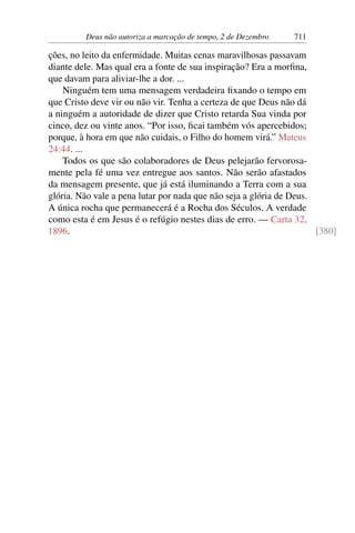 Deus não autoriza a marcação de tempo, 2 de Dezembro 711
ções, no leito da enfermidade. Muitas cenas maravilhosas passavam
diante dele. Mas qual era a fonte de sua inspiração? Era a morfina,
que davam para aliviar-lhe a dor. ...
Ninguém tem uma mensagem verdadeira fixando o tempo em
que Cristo deve vir ou não vir. Tenha a certeza de que Deus não dá
a ninguém a autoridade de dizer que Cristo retarda Sua vinda por
cinco, dez ou vinte anos. “Por isso, ficai também vós apercebidos;
porque, à hora em que não cuidais, o Filho do homem virá.” Mateus
24:44. ...
Todos os que são colaboradores de Deus pelejarão fervorosa-
mente pela fé uma vez entregue aos santos. Não serão afastados
da mensagem presente, que já está iluminando a Terra com a sua
glória. Não vale a pena lutar por nada que não seja a glória de Deus.
A única rocha que permanecerá é a Rocha dos Séculos. A verdade
como esta é em Jesus é o refúgio nestes dias de erro. — Carta 32,
1896. [380]
 