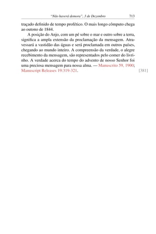 “Não haverá demora”, 3 de Dezembro 713
traçado definido de tempo profético. O mais longo cômputo chega
ao outono de 1844.
A posição do Anjo, com um pé sobre o mar e outro sobre a terra,
significa a ampla extensão da proclamação da mensagem. Atra-
vessará a vastidão das águas e será proclamada em outros países,
chegando ao mundo inteiro. A compreensão da verdade, o alegre
recebimento da mensagem, são representados pelo comer do livri-
nho. A verdade acerca do tempo do advento de nosso Senhor foi
uma preciosa mensagem para nossa alma. — Manuscrito 59, 1900;
Manuscript Releases 19:319-321. [381]
 