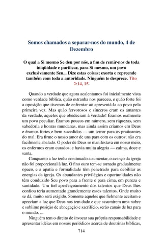 Somos chamados a separar-nos do mundo, 4 de
Dezembro
O qual a Si mesmo Se deu por nós, a fim de remir-nos de toda
iniqüidade e purificar, para Si mesmo, um povo
exclusivamente Seu... Dize estas coisas; exorta e repreende
também com toda a autoridade. Ninguém te despreze. Tito
2:14, 15.
Quando a verdade que agora acalentamos foi inicialmente vista
como verdade bíblica, quão estranha nos pareceu, e quão forte foi
a oposição que tivemos de enfrentar ao apresentá-la ao povo pela
primeira vez. Mas quão fervorosos e sinceros eram os amantes
da verdade, aqueles que obedeciam à verdade! Éramos realmente
um povo peculiar. Éramos poucos em número, sem riquezas, sem
sabedoria e honras mundanas, mas ainda assim críamos em Deus
e éramos fortes e bem-sucedidos — um terror para os praticantes
do mal. Era firme o nosso amor de uns para com os outros; não era
facilmente abalado. O poder de Deus se manifestava em nosso meio,
os enfermos eram curados, e havia muita alegria — calma, doce e
santa.
Conquanto a luz tenha continuado a aumentar, o avanço da igreja
não foi proporcional à luz. O fino ouro tem-se tornado gradualmente
opaco, e a apatia e formalidade têm penetrado para debilitar as
energias da igreja. Os abundantes privilégios e oportunidades não
têm conduzido Seu povo para a frente e para cima, em pureza e
santidade. Um fiel aperfeiçoamento dos talentos que Deus lhes
confiou teria aumentado grandemente esses talentos. Onde muito
se dá, muito será exigido. Somente aqueles que fielmente aceitam e
apreciam a luz que Deus nos tem dado e que assumirem uma nobre
e sublime posição de abnegação e sacrifício, serão canais de luz para
o mundo. ...
Ninguém tem o direito de invocar sua própria responsabilidade e
apresentar idéias em nossos periódicos acerca de doutrinas bíblicas,
714
 