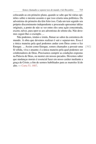 Somos chamados a separar-nos do mundo, 4 de Dezembro 715
colocando-as em primeiro plano, quando se sabe que há várias opi-
niões sobre o mesmo assunto e que isso criaria uma polêmica. Os
adventistas do primeiro dia têm feito isso. Cada um tem seguido seu
próprio discernimento independente e procurado apresentar idéias
originais, a ponto de não se ver entre eles uma ação concentrada,
exceto, talvez, para opor-se aos adventistas do sétimo dia. Não deve-
mos seguir-lhes o exemplo. ...
Não podemos, irmãos e irmãs, flutuar ao sabor da correnteza do
mundo. A obra que devemos realizar é sair e separar-nos. Essa é
a única maneira pela qual podemos andar com Deus como o fez
Enoque. ... Assim como Enoque, somos chamados a possuir uma [382]
fé sólida, viva e atuante; é a única maneira pela qual podemos ser
colaboradores de Deus. Precisamos cumprir as condições expostas
na Palavra de Deus, ou morrer em nossos pecados. Devemos saber
que mudanças morais é essencial fazer em nosso caráter mediante a
graça de Cristo, a fim de sermos habilitados para as mansões lá do
alto. — Carta 53, 1887.
 