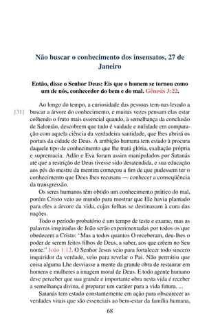 Não buscar o conhecimento dos insensatos, 27 de
Janeiro
Então, disse o Senhor Deus: Eis que o homem se tornou como
um de nós, conhecedor do bem e do mal. Gênesis 3:22.
Ao longo do tempo, a curiosidade das pessoas tem-nas levado a
buscar a árvore do conhecimento, e muitas vezes pensam elas estar[31]
colhendo o fruto mais essencial quando, à semelhança da conclusão
de Salomão, descobrem que tudo é vaidade e nulidade em compara-
ção com aquela ciência da verdadeira santidade, que lhes abrirá os
portais da cidade de Deus. A ambição humana tem estado à procura
daquele tipo de conhecimento que lhe trará glória, exaltação própria
e supremacia. Adão e Eva foram assim manipulados por Satanás
até que a restrição de Deus tivesse sido desatendida, e sua educação
aos pés do mestre da mentira começou a fim de que pudessem ter o
conhecimento que Deus lhes recusara — conhecer a conseqüência
da transgressão.
Os seres humanos têm obtido um conhecimento prático do mal,
porém Cristo veio ao mundo para mostrar que Ele havia plantado
para eles a árvore da vida, cujas folhas se destinavam à cura das
nações.
Todo o período probatório é um tempo de teste e exame, mas as
palavras inspiradas de João serão experimentadas por todos os que
obedecem a Cristo: “Mas a todos quantos O receberam, deu-lhes o
poder de serem feitos filhos de Deus, a saber, aos que crêem no Seu
nome.” João 1:12. O Senhor Jesus veio para fortalecer todo sincero
inquiridor da verdade, veio para revelar o Pai. Não permitiu que
coisa alguma Lhe desviasse a mente da grande obra de restaurar em
homens e mulheres a imagem moral de Deus. E todo agente humano
deve perceber que sua grande e importante obra nesta vida é receber
a semelhança divina, é preparar um caráter para a vida futura. ...
Satanás tem estado constantemente em ação para obscurecer as
verdades vitais que são essenciais ao bem-estar da família humana,
68
 