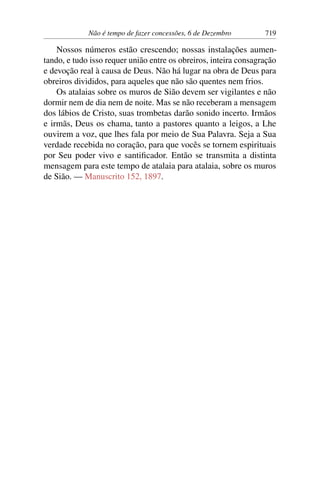 Não é tempo de fazer concessões, 6 de Dezembro 719
Nossos números estão crescendo; nossas instalações aumen-
tando, e tudo isso requer união entre os obreiros, inteira consagração
e devoção real à causa de Deus. Não há lugar na obra de Deus para
obreiros divididos, para aqueles que não são quentes nem frios.
Os atalaias sobre os muros de Sião devem ser vigilantes e não
dormir nem de dia nem de noite. Mas se não receberam a mensagem
dos lábios de Cristo, suas trombetas darão sonido incerto. Irmãos
e irmãs, Deus os chama, tanto a pastores quanto a leigos, a Lhe
ouvirem a voz, que lhes fala por meio de Sua Palavra. Seja a Sua
verdade recebida no coração, para que vocês se tornem espirituais
por Seu poder vivo e santificador. Então se transmita a distinta
mensagem para este tempo de atalaia para atalaia, sobre os muros
de Sião. — Manuscrito 152, 1897.
 