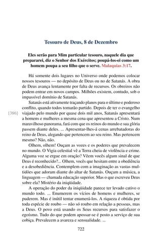 Tesouro de Deus, 8 de Dezembro
Eles serão para Mim particular tesouro, naquele dia que
prepararei, diz o Senhor dos Exércitos; poupá-los-ei como um
homem poupa a seu filho que o serve. Malaquias 3:17.
Há somente dois lugares no Universo onde podemos colocar
nossos tesouros — no depósito de Deus ou no de Satanás. A obra
de Deus avança lentamente por falta de recursos. Os obreiros não
podem entrar em novos campos. Milhões existem, contudo, sob o
impassível domínio de Satanás.
Satanás está ativamente traçando planos para o último e poderoso
conflito, quando todos tomarão partido. Depois de ter o evangelho
viajado pelo mundo por quase dois mil anos, Satanás apresentará[386]
a homens e mulheres a mesma cena que apresentou a Cristo. Num
maravilhoso panorama, fará com que os reinos do mundo e sua glória
passem diante deles. ... Apresentar-lhes-á cenas arrebatadoras do
reino de Deus, alegando que pertencem ao seu reino. Mas pertencem
mesmo? Não, não.
Olhem, olhem! Ouçam as vozes e os poderes que prevalecem
no mundo. O Vigia celestial vê a Terra cheia de violência e crime.
Alguma voz se ergue em oração? Vêem vocês algum sinal de que
Deus é reconhecido?... Olhem, vocês que hesitam entre a obediência
e a desobediência. Contemplem com a imaginação as vastas mul-
tidões que adoram diante do altar de Satanás. Ouçam a música, a
linguagem — chamada educação superior. Mas o que escreveu Deus
sobre ela? Mistério da iniqüidade.
A operação do poder da iniqüidade parece ter levado cativo o
mundo todo. ... Enumerem os vícios de homens e mulheres, se
puderem. Mas é inútil tentar enumerá-los. A riqueza é obtida por
toda espécie de roubo — não só roubo em relação a pessoas, mas
a Deus. O povo está usando os Seus recursos para satisfazer o
egoísmo. Tudo do que podem apossar-se é posto a serviço de sua
cobiça. Prevalecem a avareza e sensualidade. ...
722
 