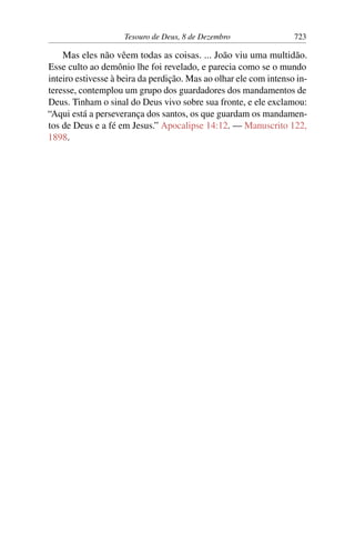 Tesouro de Deus, 8 de Dezembro 723
Mas eles não vêem todas as coisas. ... João viu uma multidão.
Esse culto ao demônio lhe foi revelado, e parecia como se o mundo
inteiro estivesse à beira da perdição. Mas ao olhar ele com intenso in-
teresse, contemplou um grupo dos guardadores dos mandamentos de
Deus. Tinham o sinal do Deus vivo sobre sua fronte, e ele exclamou:
“Aqui está a perseverança dos santos, os que guardam os mandamen-
tos de Deus e a fé em Jesus.” Apocalipse 14:12. — Manuscrito 122,
1898.
 
