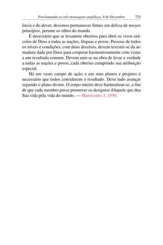 Proclamando as três mensagens angélicas, 9 de Dezembro 725
ência e do dever; devemos permanecer firmes em defesa de nossos
princípios, perante os olhos do mundo.
É necessário que se levantem obreiros para abrir os vivos orá-
culos de Deus a todas as nações, línguas e povos. Pessoas de todos
os níveis e condições, com dons diversos, devem revestir-se da ar-
madura dada por Deus para cooperar harmoniosamente com vistas
a um resultado comum. Devem unir-se na obra de levar a verdade
a todas as nações e povos, cada obreiro cumprindo sua atribuição
especial.
Há um vasto campo de ação, e em seus planos e projetos é
necessário que todos considerem o resultado. Deve tudo avançar
segundo o plano divino. O corpo inteiro deve harmonizar-se, a fim
de que cada membro possa promover os desígnios dAquele que deu
Sua vida pela vida do mundo. — Manuscrito 3, 1899.
 