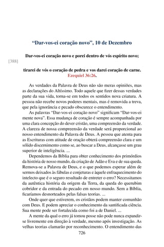 “Dar-vos-ei coração novo”, 10 de Dezembro
Dar-vos-ei coração novo e porei dentro de vós espírito novo;
[388]
tirarei de vós o coração de pedra e vos darei coração de carne.
Ezequiel 36:26.
As verdades da Palavra de Deus não são meras opiniões, mas
as declarações do Altíssimo. Todo aquele que fizer dessas verdades
parte da sua vida, torna-se em todos os sentidos nova criatura. A
pessoa não recebe novos poderes mentais, mas é removida a treva,
que pela ignorância e pecado obscurece o entendimento.
As palavras “Dar-vos-ei coração novo” significam “Dar-vos-ei
mente nova”. Essa mudança de coração é sempre acompanhada por
uma clara concepção do dever cristão, uma compreensão da verdade.
A clareza de nossa compreensão da verdade será proporcional ao
nosso entendimento da Palavra de Deus. A pessoa que atenta para
as Escrituras com atitude de oração obterá compreensão clara e um
sólido discernimento como se, ao buscar a Deus, alcançasse um grau
superior de inteligência. ...
Dependemos da Bíblia para obter conhecimento dos primórdios
da história de nosso mundo, da criação de Adão e Eva e de sua queda.
Remova-se a Palavra de Deus, e o que podemos esperar além de
sermos deixados às fábulas e conjeturas e àquele enfraquecimento do
intelecto que é o seguro resultado de entreter o erro? Necessitamos
da autêntica história da origem da Terra, da queda do querubim
cobridor e da entrada do pecado em nosso mundo. Sem a Bíblia,
ficaríamos desnorteados pelas falsas teorias. ...
Onde quer que estiverem, os cristãos podem manter comunhão
com Deus. E podem apreciar o conhecimento da santificada ciência.
Sua mente pode ser fortalecida como foi a de Daniel. ...
A mente da qual o erro já tomou posse não pode nunca expandir-
se livremente em direção à verdade, mesmo após investigação. As
velhas teorias clamarão por reconhecimento. O entendimento das
726
 