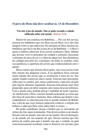 O povo de Deus não deve ocultar-se, 11 de Dezembro
Vós sois a luz do mundo. Não se pode esconde a cidade
edificada sobre um monte. Mateus 5:14.
Daniel foi um estadista em Babilônia. ... Por seu fiel serviço,
ensinou aos babilônios que seu Deus era um Deus vivo, não uma
imagem como as que adoravam. Era desígnio de Deus mostrar aos
babilônios que havia um Rei acima do rei de Babilônia — o Deus a
quem os hebreus adoravam. Esses jovens exaltaram a Deus. Sabiam
que deviam viver os princípios da verdade e, portanto, recusaram
o alimento da mesa do rei e o vinho da adega real. Sua abstinência
do cardápio prescrito fez a distinção, em todos os sentidos, entre
sua aparência e a aparência dos jovens que condescenderam com o
apetite.
Houve muitos que fizeram observações, mas esses jovens eram
fiéis mesmo nas pequenas coisas. E na aparência física estavam
muito adiante dos jovens que se assentavam à mesa do rei. Seu
regime simples conservou clara a mente. Estavam mais bem prepa-
rados para os estudos, pois nunca conheceram a opressão causada
pelo ingerir alimento requintado. Estavam fisicamente mais bem
preparados para um labor exigente, pois nunca ficavam enfermos.
Com a mente clara, podiam pensar e trabalhar de modo vigoroso.
Ao obedecerem a Deus, estavam fazendo justamente as coisas que
dão força de raciocínio e memória. Deus ordenou que Daniel e seus
companheiros se relacionassem com os grandes homens de Babilô-
nia, a fim de que esses homens pudessem conhecer a religião dos
hebreus e saber que Deus reina sobre todos os reinos. ...
De modo semelhante, deseja o Senhor que os adventistas do
sétimo dia Lhe sejam testemunhas. Não devem ocultar-se do mundo.
Devem estar no mundo, mas não ser do mundo. Devem distinguir-
se do mundo em sua maneira de agir. Devem mostrar que têm
pureza de caráter, para que o mundo veja que a verdade, na qual
conscienciosamente acreditam, torna-os honestos em seu trato; para
728
 