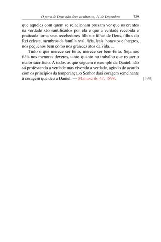 O povo de Deus não deve ocultar-se, 11 de Dezembro 729
que aqueles com quem se relacionam possam ver que os crentes
na verdade são santificados por ela e que a verdade recebida e
praticada torna seus recebedores filhos e filhas de Deus, filhos do
Rei celeste, membros da família real, fiéis, leais, honestos e íntegros,
nos pequenos bem como nos grandes atos da vida. ...
Tudo o que merece ser feito, merece ser bem-feito. Sejamos
fiéis nos menores deveres, tanto quanto no trabalho que requer o
maior sacrifício. A todos os que seguem o exemplo de Daniel, não
só professando a verdade mas vivendo a verdade, agindo de acordo
com os princípios da temperança, o Senhor dará coragem semelhante
à coragem que deu a Daniel. — Manuscrito 47, 1898. [390]
 