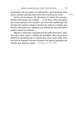Quando sucederão estas coisas? 12 de Dezembro 731
testemunhas, em sua captura, seu julgamento e aprisionamento. Seus
juízes, contudo, pronunciaram sobre eles a sentença de morte. ... [391]
Assim será novamente. Os adventistas do sétimo dia travarão a
batalha relacionada com o sábado. ... Cristo disse a Seus discípulos
que seriam entregues aos concílios, mas disse-lhes também que não
deviam estar ansiosos quanto à maneira de vindicar a verdade, pois
Ele lhes daria palavras e sabedoria que nenhum de seus adversários
poderia refutar ou contestar. ...
Mágicos e feiticeiros, alegando possuir poder miraculoso, atraí-
ram o povo após si para a solitude das montanhas. Mas essa profecia
também foi proferida para os últimos dias. Esse sinal é dado como
um sinal do Segundo Advento. Formar-se-ão grupos inspirados por
Satanás para enganar e iludir. — Manuscrito 78, 1897.
 