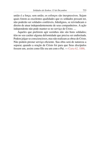 Soldados do Senhor, 13 de Dezembro 733
união é a força; sem união, os esforços são inexpressivos. Sejam
quais forem as excelentes qualidades que os soldados possam ter,
não poderão ser soldados confiáveis, fidedignos, se reivindicam o
direito de atuar independentemente de seus companheiros. A ação
independente não pode manter-se no serviço de Cristo. ...
Aqueles que preferem agir sozinhos não são bons soldados;
têm no seu caráter alguma deformidade que precisa ser endireitada.
Podem julgar-se conscienciosos, mas não realizam as obras de Cristo.
Não podem prestar serviço eficiente. Sua obra será de natureza a
separar, quando a oração de Cristo foi para que Seus discípulos
fossem um, assim como Ele era um com o Pai. — Carta 62, 1886.
 