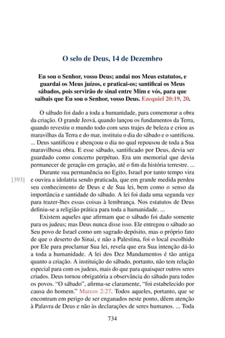 O selo de Deus, 14 de Dezembro
Eu sou o Senhor, vosso Deus; andai nos Meus estatutos, e
guardai os Meus juízos, e praticai-os; santificai os Meus
sábados, pois servirão de sinal entre Mim e vós, para que
saibais que Eu sou o Senhor, vosso Deus. Ezequiel 20:19, 20.
O sábado foi dado a toda a humanidade, para comemorar a obra
da criação. O grande Jeová, quando lançou os fundamentos da Terra,
quando revestiu o mundo todo com seus trajes de beleza e criou as
maravilhas da Terra e do mar, instituiu o dia do sábado e o santificou.
... Deus santificou e abençoou o dia no qual repousou de toda a Sua
maravilhosa obra. E esse sábado, santificado por Deus, devia ser
guardado como concerto perpétuo. Era um memorial que devia
permanecer de geração em geração, até o fim da história terrestre. ...
Durante sua permanência no Egito, Israel por tanto tempo vira
e ouvira a idolatria sendo praticada, que em grande medida perdeu[393]
seu conhecimento de Deus e de Sua lei, bem como o senso da
importância e santidade do sábado. A lei foi dada uma segunda vez
para trazer-lhes essas coisas à lembrança. Nos estatutos de Deus
definiu-se a religião prática para toda a humanidade. ...
Existem aqueles que afirmam que o sábado foi dado somente
para os judeus; mas Deus nunca disse isso. Ele entregou o sábado ao
Seu povo de Israel como um sagrado depósito, mas o próprio fato
de que o deserto do Sinai, e não a Palestina, foi o local escolhido
por Ele para proclamar Sua lei, revela que era Sua intenção dá-lo
a toda a humanidade. A lei dos Dez Mandamentos é tão antiga
quanto a criação. A instituição do sábado, portanto, não tem relação
especial para com os judeus, mais do que para quaisquer outros seres
criados. Deus tornou obrigatória a observância do sábado para todos
os povos. “O sábado”, afirma-se claramente, “foi estabelecido por
causa do homem.” Marcos 2:27. Todos aqueles, portanto, que se
encontram em perigo de ser enganados neste ponto, dêem atenção
à Palavra de Deus e não às declarações de seres humanos. ... Toda
734
 