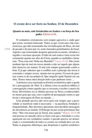 O crente deve ser forte no Senhor, 15 de Dezembro
Quanto ao mais, sede fortalecidos no Senhor e na força do Seu
poder. Efésios 6:10.
O verdadeiro cristianismo será sempre agressivo e, onde quer
que exista, suscitará inimizade. Todos os que vivem uma vida cons-
cienciosa, que dão testemunho das reivindicações de Deus, do mal
do pecado e do juízo por vir, serão chamados perturbadores de Israel.[394]
Aqueles cujo testemunho desperta apreensão na mente, ofendem o
orgulho e suscitam oposição. O ódio do mal contra o bem existe tão
certamente quanto nos dias de Cristo, quando as multidões clama-
ram: “Fora com este! Solta-nos Barrabás!” Lucas 23:18. Não existe
nenhum tipo de mal em nosso mundo a não ser aquele que alguns
têm interesse em manter. O mal está sempre guerreando contra o
bem. E já que sabemos que o conflito com o príncipe das trevas é
constante e sempre severo, unamo-nos na guerra. Cessem de guer-
rear contra os de sua própria fé. Que ninguém ajude Satanás em sua
obra. Temos numa outra direção tudo o que podemos fazer. ...
A primeira coisa registrada na história escriturística após a queda
foi a perseguição de Abel. E a última coisa na profecia bíblica é
a perseguição contra aqueles que se recusam a receber a marca da
besta. Deveríamos ser as últimas pessoas na Terra a condescender,
no menor grau que seja, com o espírito de perseguição contra os que
levam a mensagem de Deus ao mundo. ...
Uma piedade passiva não serve para este tempo; que a passi-
vidade se manifeste onde é necessária — na paciência, bondade e
longanimidade. Mas devemos apresentar uma decidida mensagem
de advertência ao mundo. O Príncipe da paz assim proclamou Sua
obra: “Não vim trazer paz [à Terra], mas espada.” Mateus 10:34. O
mal precisa ser atacado; deve-se fazer com que a falsidade e o erro
apareçam em seu verdadeiro caráter; o pecado precisa ser denun-
ciado; e o testemunho de todos os crentes na verdade deve ser um.
Todas as pequenas diferenças, que despertam o espírito combativo
736
 